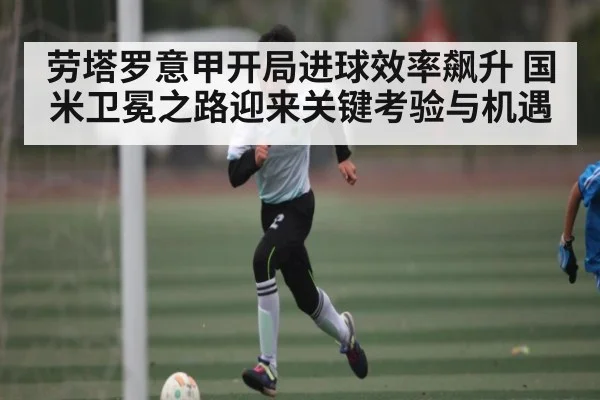 劳塔罗意甲开局进球效率飙升 国米卫冕之路迎来关键考验与机遇 - kaiyun