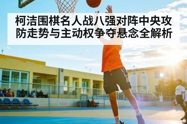 柯洁围棋名人战八强对阵中央攻防走势与主动权争夺悬念全解析 - kaiyun
